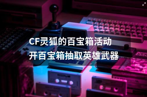 CF灵狐的百宝箱活动 开百宝箱抽取英雄武器-第1张-游戏相关-泓泰