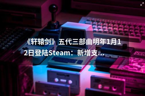 《轩辕剑》五代三部曲明年9-21登陆Steam：新增支持全手柄操作-第1张-游戏相关-泓泰