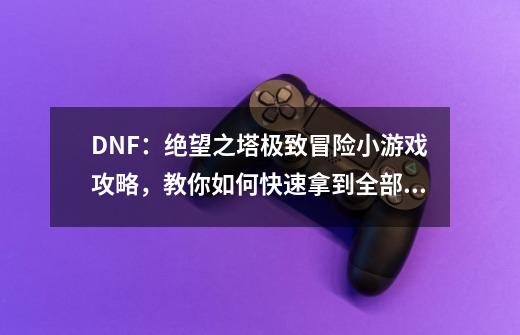 DNF：绝望之塔极致冒险小游戏攻略，教你如何快速拿到全部奖励-第1张-游戏相关-泓泰