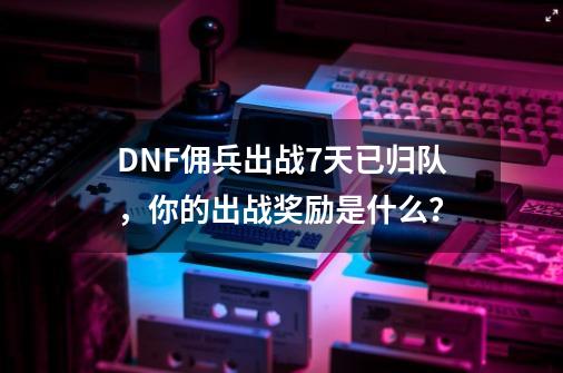 DNF佣兵出战7天已归队，你的出战奖励是什么？-第1张-游戏相关-泓泰