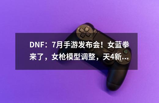 DNF：7月手游发布会！女蓝拳来了，女枪模型调整，天4新立绘出现-第1张-游戏相关-泓泰