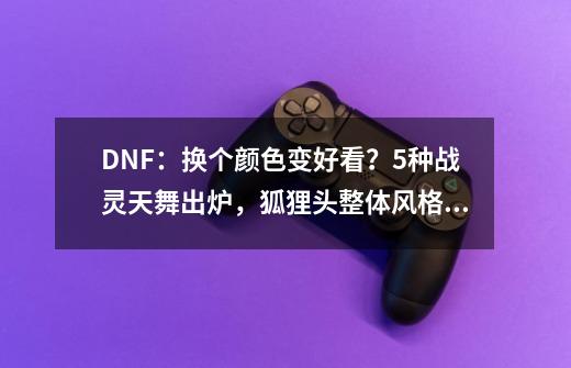 DNF：换个颜色变好看？5种战灵天舞出炉，狐狸头整体风格大变-第1张-游戏相关-泓泰