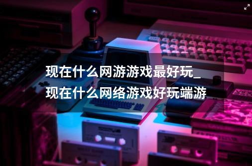 现在什么网游游戏最好玩_现在什么网络游戏好玩端游-第1张-游戏相关-泓泰