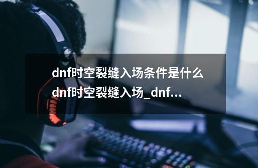 dnf时空裂缝入场条件是什么 dnf时空裂缝入场_dnf魔界裂缝任务-第1张-游戏相关-泓泰