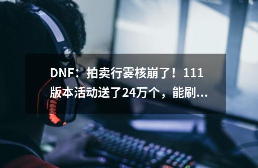 DNF：拍卖行雾核崩了！1.11版本活动送了2.4万个，能刷670次深渊-第1张-游戏相关-泓泰