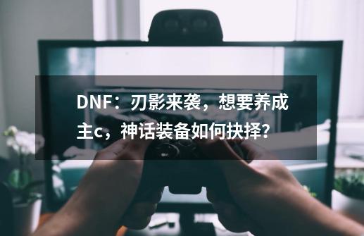 DNF：刃影来袭，想要养成主c，神话装备如何抉择？-第1张-游戏相关-泓泰