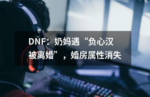 DNF：奶妈遇“负心汉被离婚”，婚房属性消失-第1张-游戏相关-泓泰