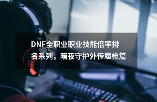 DNF全职业职业技能倍率排名系列，暗夜/守护/外传/魔枪篇-第1张-游戏相关-泓泰