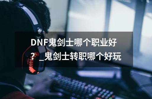 DNF鬼剑士哪个职业好？_鬼剑士转职哪个好玩-第1张-游戏相关-泓泰