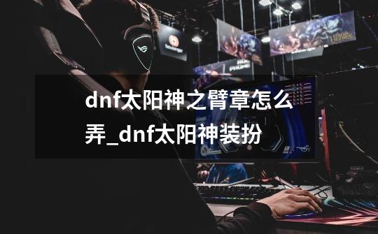 dnf太阳神之臂章怎么弄_dnf太阳神装扮-第1张-游戏相关-泓泰