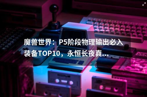 魔兽世界：P5阶段物理输出必入装备TOP10，永恒长夜真的抢破头-第1张-游戏相关-泓泰