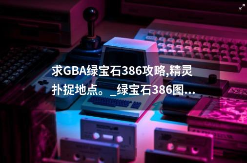 求GBA绿宝石386攻略,精灵扑捉地点。_绿宝石386图鉴-第1张-游戏相关-泓泰