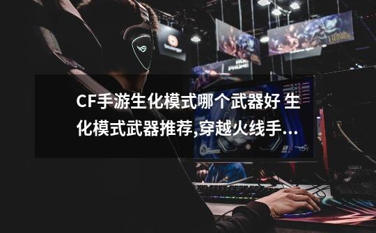 CF手游生化模式哪个武器好 生化模式武器推荐,穿越火线手游巴雷特堡垒-第1张-游戏相关-泓泰