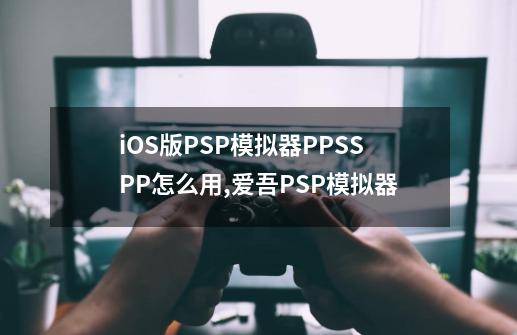 iOS版PSP模拟器PPSSPP怎么用,爱吾PSP模拟器-第1张-游戏相关-泓泰