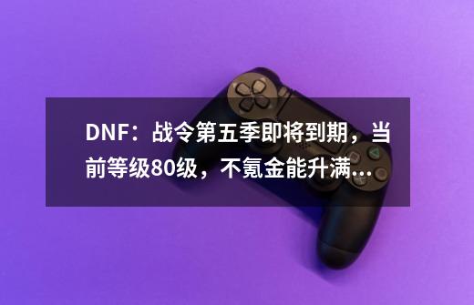 DNF：战令第五季即将到期，当前等级80级，不氪金能升满级吗-第1张-游戏相关-泓泰