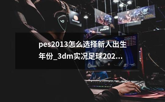 pes2013怎么选择新人出生年份_3dm实况足球2023-第1张-游戏相关-泓泰