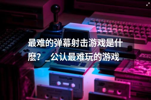 最难的弹幕射击游戏是什麽？_公认最难玩的游戏-第1张-游戏相关-泓泰