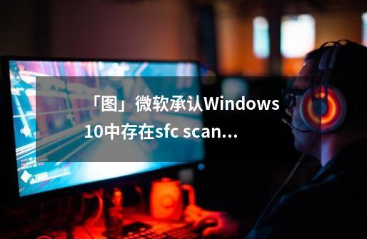 「图」微软承认Windows 10中存在sfc /scannow无法正常运行问题-第1张-游戏相关-泓泰