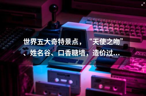 世界五大奇特景点，“天使之吻”、姓名谷、口香糖墙，造价过亿-第1张-游戏相关-泓泰