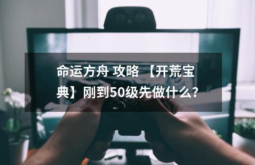 命运方舟 攻略 【开荒宝典】刚到50级先做什么？-第1张-游戏相关-泓泰