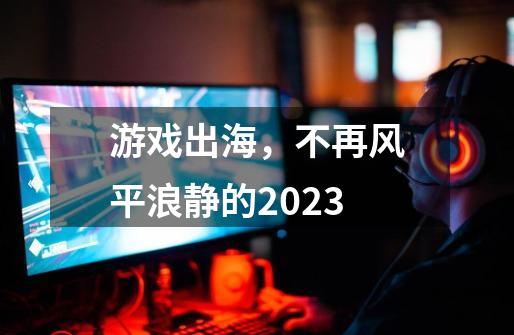 游戏出海，不再风平浪静的2023-第1张-游戏相关-泓泰