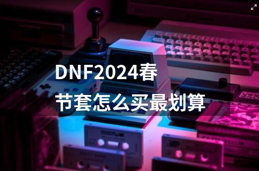 DNF2024春节套怎么买最划算-第1张-游戏相关-泓泰