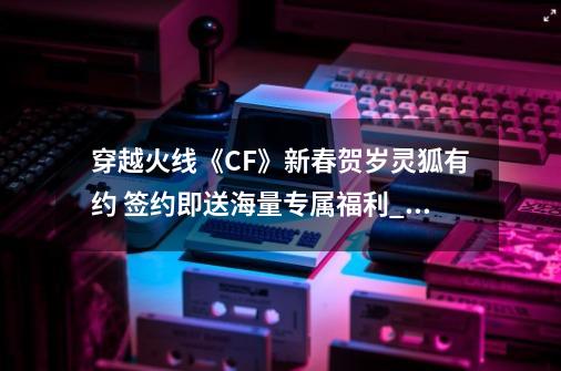 穿越火线《CF》新春贺岁灵狐有约 签约即送海量专属福利_灵狐者皮肤有哪些-第1张-游戏相关-泓泰