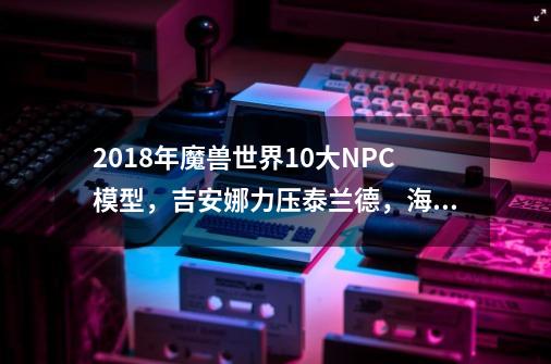 2018年魔兽世界10大NPC模型，吉安娜力压泰兰德，海的女儿就是火-第1张-游戏相关-泓泰