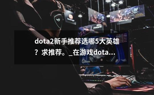 dota2新手推荐选哪5大英雄？求推荐。_在游戏dota2中被称为一姐”的英雄是-第1张-游戏相关-泓泰