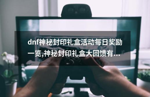 dnf神秘封印礼盒活动每日奖励一览,神秘封印礼盒大回馈有什么-第1张-游戏相关-泓泰