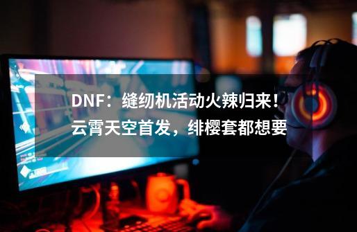 DNF：缝纫机活动火辣归来！云霄天空首发，绯樱套都想要-第1张-游戏相关-泓泰