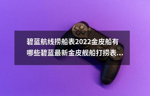 碧蓝航线捞船表2022金皮船有哪些碧蓝最新金皮舰船打捞表一览_碧蓝航线72打捞图鉴-第1张-游戏相关-泓泰