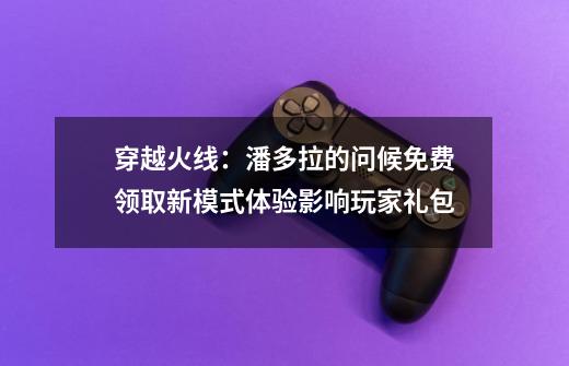 穿越火线：潘多拉的问候免费领取新模式体验影响玩家礼包-第1张-游戏相关-泓泰