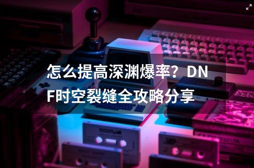 怎么提高深渊爆率？DNF时空裂缝全攻略分享-第1张-游戏相关-泓泰