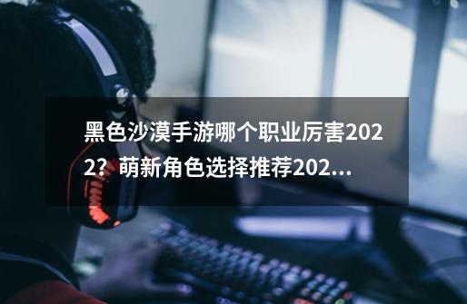 黑色沙漠手游哪个职业厉害2022？萌新角色选择推荐2022-第1张-游戏相关-泓泰