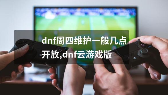 dnf周四维护一般几点开放,dnf云游戏版-第1张-游戏相关-泓泰