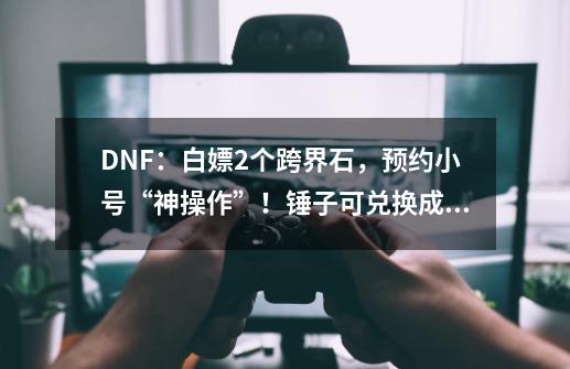 DNF：白嫖2个跨界石，预约小号“神操作”！锤子可兑换成龙焰-第1张-游戏相关-泓泰