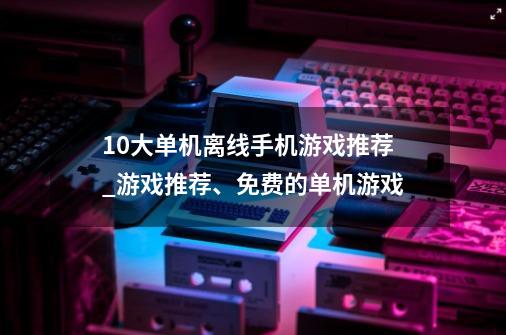 10大单机离线手机游戏推荐_游戏推荐、免费的单机游戏-第1张-游戏相关-泓泰