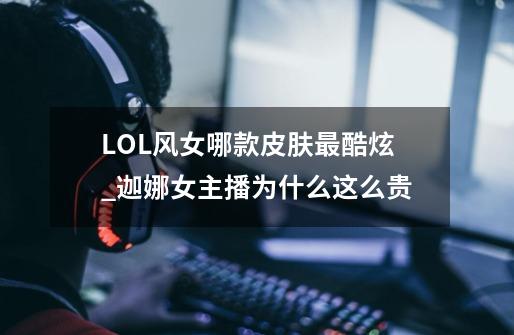 LOL风女哪款皮肤最酷炫_迦娜女主播为什么这么贵-第1张-游戏相关-泓泰