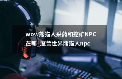 wow熊猫人采药和挖矿NPC在哪_魔兽世界熊猫人npc-第1张-游戏相关-泓泰