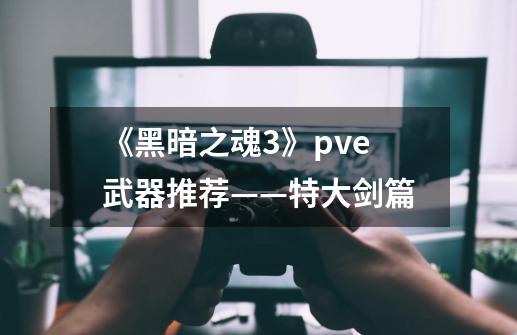 《黑暗之魂3》pve武器推荐——特大剑篇-第1张-游戏相关-泓泰