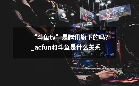 “斗鱼tv”是腾讯旗下的吗？_acfun和斗鱼是什么关系-第1张-游戏相关-泓泰