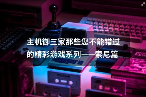 主机御三家那些您不能错过的精彩游戏系列——索尼篇-第1张-游戏相关-泓泰