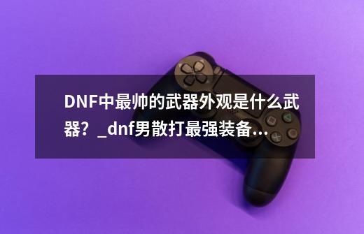 DNF中最帅的武器外观是什么武器？_dnf男散打最强装备搭配-第1张-游戏相关-泓泰