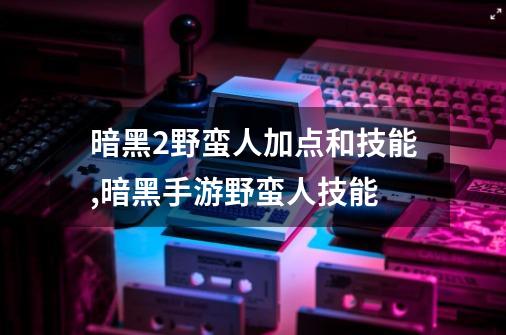 暗黑2野蛮人加点和技能,暗黑手游野蛮人技能-第1张-游戏相关-泓泰