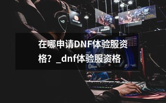 在哪申请DNF体验服资格？_dnf体验服资格-第1张-游戏相关-泓泰