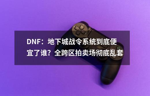 DNF：地下城战令系统到底便宜了谁？全跨区拍卖场彻底乱套-第1张-游戏相关-泓泰