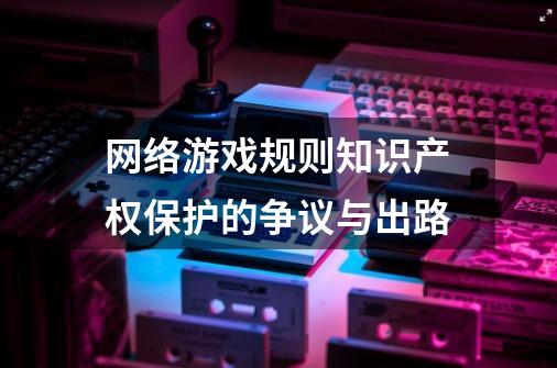 网络游戏规则知识产权保护的争议与出路-第1张-游戏相关-泓泰