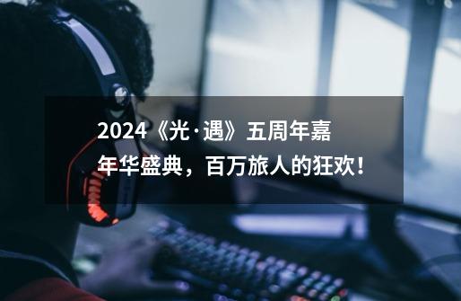 2024《光·遇》五周年嘉年华盛典，百万旅人的狂欢！-第1张-游戏相关-泓泰