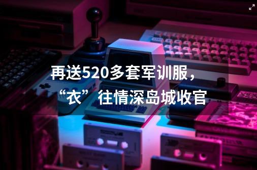 再送520多套军训服，“衣”往情深岛城收官-第1张-游戏相关-泓泰